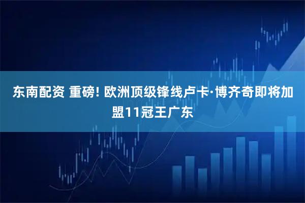 东南配资 重磅! 欧洲顶级锋线卢卡·博齐奇即将加盟11冠王广东