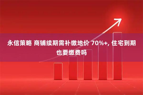 永信策略 商铺续期需补缴地价 70%+, 住宅到期也要缴费吗