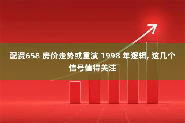 配资658 房价走势或重演 1998 年逻辑, 这几个信号值得关注