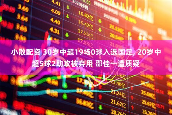 小散配资 30岁中超19场0球入选国足, 20岁中超5球2助攻被弃用 邵佳一遭质疑
