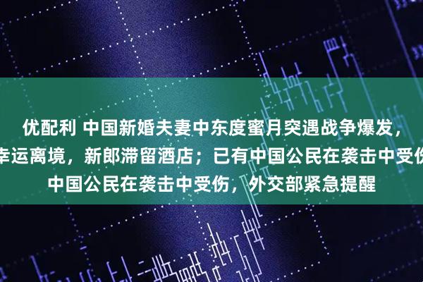 优配利 中国新婚夫妻中东度蜜月突遇战争爆发，新娘在领空关闭前幸运离境，新郎滞留酒店；已有中国公民在袭击中受伤，外交部紧急提醒