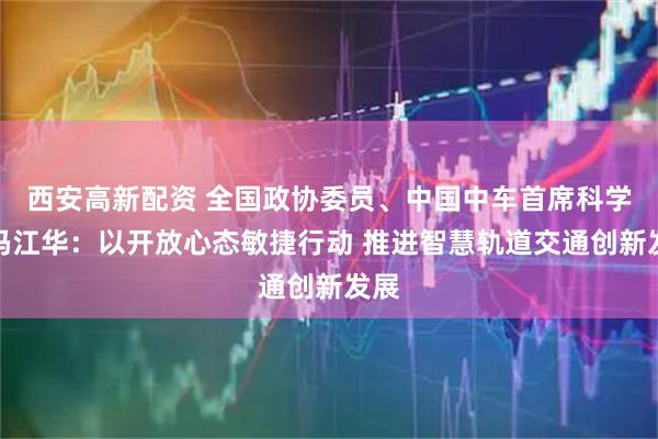 西安高新配资 全国政协委员、中国中车首席科学家冯江华：以开放心态敏捷行动 推进智慧轨道交通创新发展