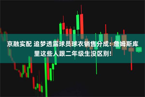 京融实配 追梦透露球员球衣销售分成: 詹姆斯库里这些人跟二年级生没区别!