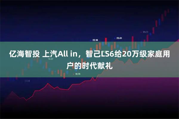 亿海智投 上汽All in，智己LS6给20万级家庭用户的时代献礼