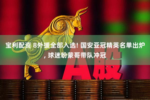 宝利配资 8外援全部入选! 国安亚冠精英名单出炉, 球迷盼蒙哥带队冲冠