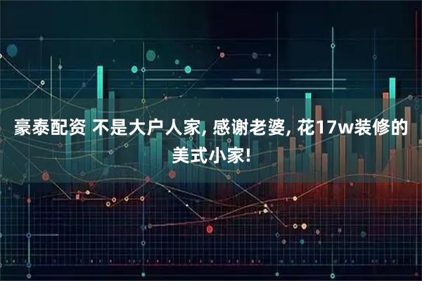豪泰配资 不是大户人家, 感谢老婆, 花17w装修的美式小家!