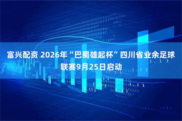 富兴配资 2026年“巴蜀雄起杯”四川省业余足球联赛9月25日启动