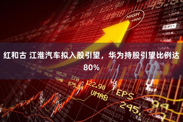 红和古 江淮汽车拟入股引望，华为持股引望比例达80%